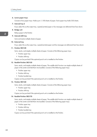 6. Lower paper trays
Consists of two paper trays. Holds up to 1,100 sheets of paper. Each paper tray holds 550 sheets.
7. Internal tray 2
If you select this as the output tray, copied/printed paper or fax messages are delivered here face down.
8. Bridge unit
Relays paper to the finisher.
9. Internal shift tray
Sorts and stacks multiple sheets of paper.
10. External tray
If you select this as the output tray, copied/printed paper and fax messages are delivered here face down.
11. Finisher SR3140
Sorts, stacks, and staples multiple sheets of paper. Consists of the following paper trays:
• Finisher upper tray
• Finisher shift tray
Copies can be punched if the optional punch unit is installed on the finisher.
12. Booklet Finisher SR3150
Sorts, stacks, and staples multiple sheets of paper. The saddle stitch function can staple multiple sheets of
paper in the center and fold them into booklets. Consists of the following paper trays:
• Finisher upper tray
• Finisher shift tray
• Finisher booklet tray
Copies can be punched if the optional punch unit is installed on the finisher.
13. Finisher SR3160
Sorts, stacks, and staples multiple sheets of paper. Consists of the following paper trays:
• Finisher upper tray
• Finisher shift tray
Copies can be punched if the optional punch unit is installed on the finisher.
14. Booklet Finisher SR3170
Sorts, stacks, and staples multiple sheets of paper. The saddle stitch function can staple multiple sheets of
paper in the center and fold them into booklets. Consists of the following paper trays:
• Finisher upper tray
• Finisher shift tray
• Finisher booklet tray
Copies can be punched if the optional punch unit is installed on the finisher.
2. Getting Started
44
 