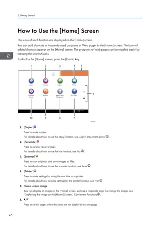 How to Use the [Home] Screen
The icons of each function are displayed on the [Home] screen.
You can add shortcuts to frequently used programs or Web pages to the [Home] screen. The icons of
added shortcuts appear on the [Home] screen. The programs or Web pages can be recalled easily by
pressing the shortcut icons.
To display the [Home] screen, press the [Home] key.
CUV215
1 2 3 4
8 7910
5
6
1. [Copier]
Press to make copies.
For details about how to use the copy function, see Copy/ Document Server .
2. [Facsimile]
Press to send or receive faxes.
For details about how to use the fax function, see Fax .
3. [Scanner]
Press to scan originals and save images as files.
For details about how to use the scanner function, see Scan .
4. [Printer]
Press to make settings for using the machine as a printer.
For details about how to make settings for the printer function, see Print .
5. Home screen image
You can display an image on the [Home] screen, such as a corporate logo. To change the image, see
Displaying the Image on the [Home] Screen, Convenient Functions .
6. /
Press to switch pages when the icons are not displayed on one page.
2. Getting Started
46
 
