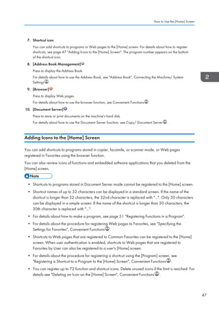 7. Shortcut icon
You can add shortcuts to programs or Web pages to the [Home] screen. For details about how to register
shortcuts, see page 47 Adding Icons to the [Home] Screen. The program number appears on the bottom
of the shortcut icon.
8. [Address Book Management]
Press to display the Address Book.
For details about how to use the Address Book, see Address Book, Connecting the Machine/ System
Settings .
9. [Browser]
Press to display Web pages.
For details about how to use the browser function, see Convenient Functions .
10. [Document Server]
Press to store or print documents on the machine's hard disk.
For details about how to use the Document Server function, see Copy/ Document Server .
Adding Icons to the [Home] Screen
You can add shortcuts to programs stored in copier, facsimile, or scanner mode, or Web pages
registered in Favorites using the browser function.
You can also review icons of functions and embedded software applications that you deleted from the
[Home] screen.
• Shortcuts to programs stored in Document Server mode cannot be registered to the [Home] screen.
• Shortcut names of up to 32 characters can be displayed in a standard screen. If the name of the
shortcut is longer than 32 characters, the 32nd character is replaced with .... Only 30 characters
can be displayed in a simple screen. If the name of the shortcut is longer than 30 characters, the
30th character is replaced with ....
• For details about how to make a program, see page 51 Registering Functions in a Program.
• For details about the procedure for registering Web pages to Favorites, see Specifying the
Settings for Favorites, Convenient Functions .
• Shortcuts to Web pages that are registered to Common Favorites can be registered to the [Home]
screen. When user authentication is enabled, shortcuts to Web pages that are registered to
Favorites by User can also be registered to a user's [Home] screen.
• For details about the procedure for registering a shortcut using the [Program] screen, see
Registering a Shortcut to a Program to the [Home] Screen, Convenient Functions .
• You can register up to 72 function and shortcut icons. Delete unused icons if the limit is reached. For
details see Deleting an Icon on the [Home] Screen, Convenient Functions .
How to Use the [Home] Screen
47
 