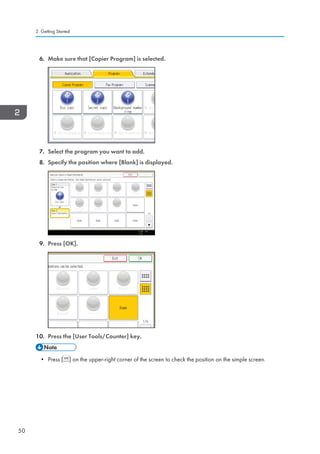6. Make sure that [Copier Program] is selected.
7. Select the program you want to add.
8. Specify the position where [Blank] is displayed.
9. Press [OK].
10. Press the [User Tools/Counter] key.
• Press [ ] on the upper-right corner of the screen to check the position on the simple screen.
2. Getting Started
50
 