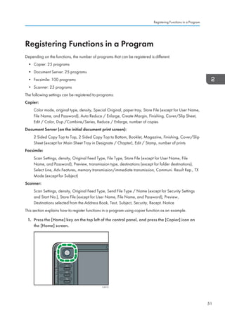 Registering Functions in a Program
Depending on the functions, the number of programs that can be registered is different.
• Copier: 25 programs
• Document Server: 25 programs
• Facsimile: 100 programs
• Scanner: 25 programs
The following settings can be registered to programs:
Copier:
Color mode, original type, density, Special Original, paper tray, Store File (except for User Name,
File Name, and Password), Auto Reduce / Enlarge, Create Margin, Finishing, Cover/Slip Sheet,
Edit / Color, Dup./Combine/Series, Reduce / Enlarge, number of copies
Document Server (on the initial document print screen):
2 Sided Copy Top to Top, 2 Sided Copy Top to Bottom, Booklet, Magazine, Finishing, Cover/Slip
Sheet (except for Main Sheet Tray in Designate / Chapter), Edit / Stamp, number of prints
Facsimile:
Scan Settings, density, Original Feed Type, File Type, Store File (except for User Name, File
Name, and Password), Preview, transmission type, destinations (except for folder destinations),
Select Line, Adv.Features, memory transmission/immediate transmission, Communi. Result Rep., TX
Mode (except for Subject)
Scanner:
Scan Settings, density, Original Feed Type, Send File Type / Name (except for Security Settings
and Start No.), Store File (except for User Name, File Name, and Password), Preview,
Destinations selected from the Address Book, Text, Subject, Security, Recept. Notice
This section explains how to register functions in a program using copier function as an example.
1. Press the [Home] key on the top left of the control panel, and press the [Copier] icon on
the [Home] screen.
CJS113
Registering Functions in a Program
51
 