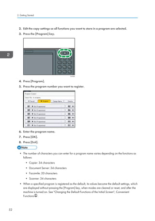2. Edit the copy settings so all functions you want to store in a program are selected.
3. Press the [Program] key.
CUP008
4. Press [Program].
5. Press the program number you want to register.
6. Enter the program name.
7. Press [OK].
8. Press [Exit].
• The number of characters you can enter for a program name varies depending on the functions as
follows:
• Copier: 34 characters
• Document Server: 34 characters
• Facsimile: 20 characters
• Scanner: 34 characters
• When a specified program is registered as the default, its values become the default settings, which
are displayed without pressing the [Program] key, when modes are cleared or reset, and after the
machine is turned on. See Changing the Default Functions of the Initial Screen, Convenient
Functions .
2. Getting Started
52
 