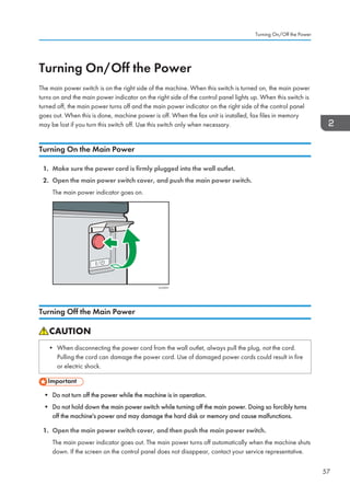 Turning On/Off the Power
The main power switch is on the right side of the machine. When this switch is turned on, the main power
turns on and the main power indicator on the right side of the control panel lights up. When this switch is
turned off, the main power turns off and the main power indicator on the right side of the control panel
goes out. When this is done, machine power is off. When the fax unit is installed, fax files in memory
may be lost if you turn this switch off. Use this switch only when necessary.
Turning On the Main Power
1. Make sure the power cord is firmly plugged into the wall outlet.
2. Open the main power switch cover, and push the main power switch.
The main power indicator goes on.
CUV031
Turning Off the Main Power
• When disconnecting the power cord from the wall outlet, always pull the plug, not the cord.
Pulling the cord can damage the power cord. Use of damaged power cords could result in fire
or electric shock.
• Do not turn off the power while the machine is in operation.
• Do not hold down the main power switch while turning off the main power. Doing so forcibly turns
off the machine's power and may damage the hard disk or memory and cause malfunctions.
1. Open the main power switch cover, and then push the main power switch.
The main power indicator goes out. The main power turns off automatically when the machine shuts
down. If the screen on the control panel does not disappear, contact your service representative.
Turning On/Off the Power
57
 