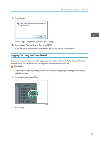 1. Press [Login].
2. Enter a Login User Name, and then press [OK].
3. Enter a Login Password, and then press [OK].
When the user is authenticated, the screen for the function you are using appears.
Logging Out Using the Control Panel
This section explains the procedure for logging out the machine when Basic Authentication, Windows
Authentication, LDAP Authentication, or Integration Server Authentication is set.
• To prevent use of the machine by unauthorized persons, always log out when you have finished
using the machine.
1. Press the [Login/Logout] key.
CJS040
2. Press [Yes].
When the Authentication Screen Is Displayed
59
 