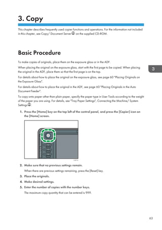 3. Copy
This chapter describes frequently used copier functions and operations. For the information not included
in this chapter, see Copy/ Document Server on the supplied CD-ROM.
Basic Procedure
To make copies of originals, place them on the exposure glass or in the ADF.
When placing the original on the exposure glass, start with the first page to be copied. When placing
the original in the ADF, place them so that the first page is on the top.
For details about how to place the original on the exposure glass, see page 60 Placing Originals on
the Exposure Glass.
For details about how to place the original in the ADF, see page 60 Placing Originals in the Auto
Document Feeder.
To copy onto paper other than plain paper, specify the paper type in User Tools according to the weight
of the paper you are using. For details, see Tray Paper Settings, Connecting the Machine/ System
Settings .
1. Press the [Home] key on the top left of the control panel, and press the [Copier] icon on
the [Home] screen.
CJS113
2. Make sure that no previous settings remain.
When there are previous settings remaining, press the [Reset] key.
3. Place the originals.
4. Make desired settings.
5. Enter the number of copies with the number keys.
The maximum copy quantity that can be entered is 999.
63
 