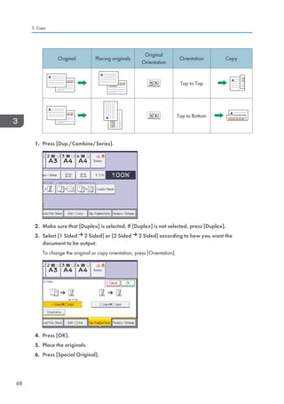 Original Placing originals
Original
Orientation
Orientation Copy
Top to Top
Top to Bottom
1. Press [Dup./Combine/Series].
2. Make sure that [Duplex] is selected. If [Duplex] is not selected, press [Duplex].
3. Select [1 Sided 2 Sided] or [2 Sided 2 Sided] according to how you want the
document to be output.
To change the original or copy orientation, press [Orientation].
4. Press [OK].
5. Place the originals.
6. Press [Special Original].
3. Copy
68
 
