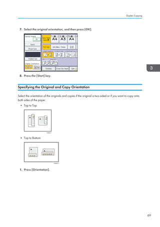 7. Select the original orientation, and then press [OK].
8. Press the [Start] key.
Specifying the Original and Copy Orientation
Select the orientation of the originals and copies if the original is two-sided or if you want to copy onto
both sides of the paper.
• Top to Top
CKN011
• Top to Bottom
CKN012
1. Press [Orientation].
Duplex Copying
69
 