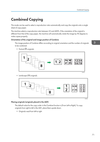 Combined Copying
This mode can be used to select a reproduction ratio automatically and copy the originals onto a single
sheet of copy paper.
The machine selects a reproduction ratio between 25 and 400%. If the orientation of the original is
different from that of the copy paper, the machine will automatically rotate the image by 90 degrees to
make copies properly.
Orientation of the original and image position of Combine
The image position of Combine differs according to original orientation and the number of originals
to be combined.
• Portrait ( ) originals
CKN015
• Landscape ( ) originals
CKN016
Placing originals (originals placed in the ADF)
The default value for the copy order in the Combine function is [From Left to Right]. To copy
originals from right to left in the ADF, place them upside down.
• Originals read from left to right
Combined Copying
71
 