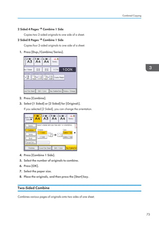2 Sided 4 Pages Combine 1 Side
Copies two 2-sided originals to one side of a sheet.
2 Sided 8 Pages Combine 1 Side
Copies four 2-sided originals to one side of a sheet.
1. Press [Dup./Combine/Series].
2. Press [Combine].
3. Select [1 Sided] or [2 Sided] for [Original:].
If you selected [2 Sided], you can change the orientation.
4. Press [Combine 1 Side].
5. Select the number of originals to combine.
6. Press [OK].
7. Select the paper size.
8. Place the originals, and then press the [Start] key.
Two-Sided Combine
Combines various pages of originals onto two sides of one sheet.
Combined Copying
73
 