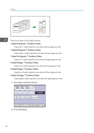 CKN074
There are six types of Two-Sided Combine.
1 Sided 4 Originals Combine 2 Sides
Copies four 1-sided originals to one sheet with two pages per side.
1 Sided 8 Originals Combine 2 Sides
Copies eight 1-sided originals to one sheet with four pages per side.
1 Sided 16 Originals Combine 2 Sides
Copies 16 1-sided originals to one sheet with eight pages per side.
2 Sided 4 Pages Combine 2 Sides
Copies two 2-sided originals to one sheet with two pages per side.
2 Sided 8 Pages Combine 2 Sides
Copies four 2-sided originals to one sheet with four pages per side.
2 Sided 16 Pages Combine 2 Sides
Copies eight 2-sided originals to one sheet with eight pages per side.
1. Press [Dup./Combine/Series].
2. Press [Combine].
3. Copy
74
 