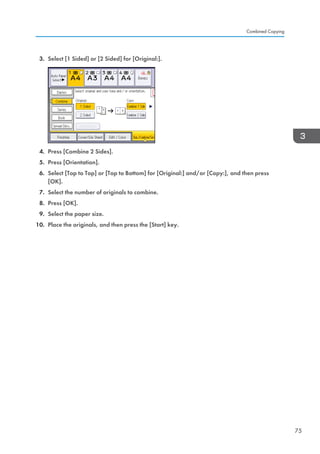3. Select [1 Sided] or [2 Sided] for [Original:].
4. Press [Combine 2 Sides].
5. Press [Orientation].
6. Select [Top to Top] or [Top to Bottom] for [Original:] and/or [Copy:], and then press
[OK].
7. Select the number of originals to combine.
8. Press [OK].
9. Select the paper size.
10. Place the originals, and then press the [Start] key.
Combined Copying
75
 