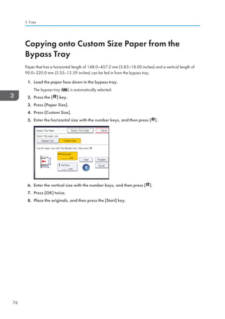 Copying onto Custom Size Paper from the
Bypass Tray
Paper that has a horizontal length of 148.0–457.2 mm (5.83–18.00 inches) and a vertical length of
90.0–320.0 mm (3.55–12.59 inches) can be fed in from the bypass tray.
1. Load the paper face down in the bypass tray.
The bypass tray ( ) is automatically selected.
2. Press the [ ] key.
3. Press [Paper Size].
4. Press [Custom Size].
5. Enter the horizontal size with the number keys, and then press [ ].
6. Enter the vertical size with the number keys, and then press [ ].
7. Press [OK] twice.
8. Place the originals, and then press the [Start] key.
3. Copy
76
 