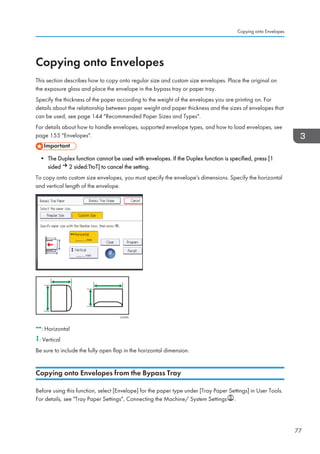 Copying onto Envelopes
This section describes how to copy onto regular size and custom size envelopes. Place the original on
the exposure glass and place the envelope in the bypass tray or paper tray.
Specify the thickness of the paper according to the weight of the envelopes you are printing on. For
details about the relationship between paper weight and paper thickness and the sizes of envelopes that
can be used, see page 144 Recommended Paper Sizes and Types.
For details about how to handle envelopes, supported envelope types, and how to load envelopes, see
page 155 Envelopes.
• The Duplex function cannot be used with envelopes. If the Duplex function is specified, press [1
sided 2 sided:TtoT] to cancel the setting.
To copy onto custom size envelopes, you must specify the envelope's dimensions. Specify the horizontal
and vertical length of the envelope.
CJF005
: Horizontal
: Vertical
Be sure to include the fully open flap in the horizontal dimension.
Copying onto Envelopes from the Bypass Tray
Before using this function, select [Envelope] for the paper type under [Tray Paper Settings] in User Tools.
For details, see Tray Paper Settings, Connecting the Machine/ System Settings .
Copying onto Envelopes
77
 