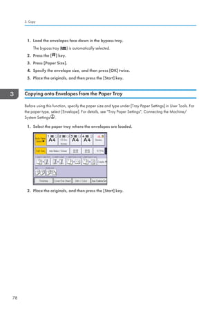 1. Load the envelopes face down in the bypass tray.
The bypass tray ( ) is automatically selected.
2. Press the [ ] key.
3. Press [Paper Size].
4. Specify the envelope size, and then press [OK] twice.
5. Place the originals, and then press the [Start] key.
Copying onto Envelopes from the Paper Tray
Before using this function, specify the paper size and type under [Tray Paper Settings] in User Tools. For
the paper type, select [Envelope]. For details, see Tray Paper Settings, Connecting the Machine/
System Settings .
1. Select the paper tray where the envelopes are loaded.
2. Place the originals, and then press the [Start] key.
3. Copy
78
 