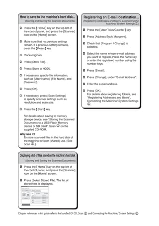 A	 Press the {User Tools/Counter} key.
B	 Press [Address Book Mangmnt].
C	 Check that [Program / Change] is
selected.
D	 Select the name whose e-mail address
you want to register. Press the name key,
or enter the registered number using the
number keys.
E	 Press [E-mail].
F	 Press [Change], under E-mail Address.
G	 Enter the e-mail address.
H	 Press [OK].
For details about registering folders, see
Registering Addresses and Users,
Connecting the Machine/ System Settings
.
Registering an E-mail destination...
(Registering Addresses and Users, Connecting the
Machine/ System Settings )
How to save to the machine’s hard
disk...(Storing and Saving the Scanned Documents)
A	 Press the {Home} key on the top left of
the control panel, and press the [Scanner]
icon on the [Home] screen.
B	 Make sure that no previous settings
remain. If a previous setting remains,
press the {Reset} key.
C	 Place originals.
D	 Press [Store File].
E	 Press [Store to HDD].
F	 If necessary, specify file information,
such as [User Name], [File Name], and
[Password].
G	 Press [OK].
H	 If necessary, press [Scan Settings]
to specify scanner settings such as
resolution and scan size.
I	 Press the {Start} key.
For details about saving to memory
storage device, see Storing the Scanned
Documents to a USB Flash Memory
Device or SD Card, Scan on the
supplied CD-ROM.
Why use it?
To store scanned files in the hard disk of
the machine for later (shared) use. (See
Scan .)
Displayingalistoffilesstoredonthemachine’sharddisk
(Storing and Saving the Scanned Documents)
A	 Press the {Home} key on the top left of
the control panel, and press the [Scanner]
icon on the [Home] screen.
B	 Press [Select Stored File]. The list of
stored files is displayed.
Chapter references in this guide refer to the bundled OI CD; Scan and Connecting the Machine/ System Settings .
How to save to the machine’s hard disk...
 