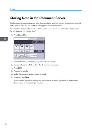 Storing Data in the Document Server
The Document Server enables you to store documents being read with the copy feature on the hard disk
of this machine. Thus you can print them later applying necessary conditions.
You can check the stored documents on the Document Server screen. For details about the Document
Server, see page 123 Storing Data.
1. Press [Store File].
2. Enter a file name, user name, or password if necessary.
3. Specify a folder in which to store the document if necessary.
4. Press [OK].
5. Place the originals.
6. Make the scanning settings for the original.
7. Press the [Start] key.
Stores scanned originals in memory and makes one set of copies. If you want to store another
document, do so after copying is complete.
3. Copy
82
 