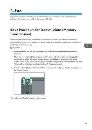 4. Fax
This chapter describes frequently used facsimile functions and operations. For the information not
included in this chapter, see Fax on the supplied CD-ROM.
Basic Procedure for Transmissions (Memory
Transmission)
This section describes the basic procedure for transmitting documents using Memory Transmission.
You can specify the fax, IP-Fax, Internet Fax, e-mail, or folder destinations. Multiple types of destination
can be specified simultaneously.
• It is recommended that you call the receivers and confirm with them when sending important
documents.
• If there is a power failure (the main power switch is turned off) or the machine is unplugged for
about one hour, all the documents stored in memory are deleted. As soon as the main power
switch is turned on, the Power Failure Report is printed to help you check the list of deleted files. See
When an Error Is Notified via a Report or E-mail, Troubleshooting .
1. Press the [Home] key on the top left of the control panel, and press the [Facsimile] icon on
the [Home] screen.
CJS113
2. Make sure Ready appears on the screen.
83
 