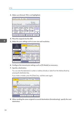 3. Make sure [Immed. TX] is not highlighted.
4. Place the original into the ADF.
5. Make the scan settings such as scan size and resolution.
6. Configure the transmission settings such as [TX Mode] as necessary.
7. Specify a destination.
You can enter the destination's number or address directly or select from the Address Book by
pressing the destination key.
If you make a mistake, press the [Clear] key, and then enter again.
8. When sending the same original to several destinations (broadcasting), specify the next
destination.
4. Fax
84
 