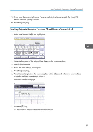 9. If you send documents to Internet Fax or e-mail destinations or enable the E-mail TX
Results function, specify a sender.
10. Press the [Start] key.
Sending Originals Using the Exposure Glass (Memory Transmission)
1. Make sure [Immed. TX] is not highlighted.
2. Place the first page of the original face down on the exposure glass.
3. Specify a destination.
4. Make the scan settings you require.
5. Press the [Start] key.
6. Place the next original on the exposure glass within 60 seconds when you send multiple
originals, and then repeat steps 4 and 5.
Repeat this step for each page.
7. Press the [ ] key.
The machine dials the destination and starts transmission.
Basic Procedure for Transmissions (Memory Transmission)
85
 