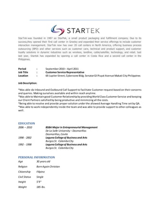 StarTek was founded in 1987 as StarPak, a small product packaging and fulfillment company. Due to its
success,they opened their first call center in Greeley and expanded their service offerings to include customer
interaction management. StarTek now has over 20 call centers in North America, offering business process
outsourcing (BPO) and other services such as customer care, technical and product support, and customer
loyalty solutions in dynamic industries such as wireless, landline, cable/satellite, technology, and retail. Just
last year, Startek has expanded by opening a call center in Costa Rica and a second call center in the
Philippines.
Period : September2010 – April 2011
Job Title : CustomerService Representative
Location : 69 JupiterStreet,Cyberzone Bldg.SenatorGil Puyat Avenue Makati CityPhilippines
Job Description:
*Was able do Inbound and Outbound Call Support to facilitate Customer request based on their concerns
and queries. Making ourselves available and within reach anytime.
*Was able to Maintaingood CustomerRelationshipbyprovidingWorldClassCustomerService and keeping
our Client Partners satisfied by being productive and minimizing all the costs.
*Being able to resolve and provide proper solution under the allowed Average Handling Time set by QA.
*Was able to work independently inside the team and was able to provide support to other colleagues as
well.
EDUCATION
2006 – 2010 BSBA Major in Entrepreneurial Management
De La Salle University – Dasmariñas
Dasmariñas,Cavite
1998 - 2002 LagunaCollegeof Businessand Arts
BurgosSt. Calamba City
1992 - 1998 LagunaCollegeof Businessand Arts
BurgosSt. Calamba City
PERSONAL INFORMATION
Age 30 yearsold
Religion Born Again Christian
Citizenship Filipino
Civil Status Single
Height 5’9’’
Weight 185 lbs.
 