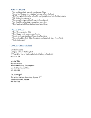 POSITIVE TRAITS
Has positiveattitudetowardslearning new things;
Honestand Hardworking individualwho worksfromtheheart;
God Fearing individualwho valueslife and deeply imbued with Christian values;
Self - Driven towards work;
Keen on delivering whatis duly expected outof work;
Has theability to handlepressureat any given time.
Good Leadership Skills, and also a Good Team Player.
SPECIAL SKILLS
Good Communication Skills;
Good Rapportwithcustomersand peers.
Able to analyzeand do Basic Accounting Equations;
Knowledgeablein Basic OfficeApplication such as Word, Excel, PowerPoint;
Basic Photography
CHARACTER REFERENCES
Mr. Kiran Suvarna
Mortgage Advisor, MashreqBank
2nd
Floor,Blue Tower,Mashreq Bank,KhalifaStreet,AbuDhabi
055-553-4159
Mr. Atul Bajaj
AccountDirector
Worksite Marketing,MashreqBank
AbuDhabi and SharjahArea
055-636-6109
Mr. Alvin Bugay
OperationsEngineerSupervisor,Borouge 3PP
RuwaisIndustriesComplex
056-289-8124
 