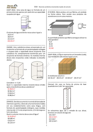 D14 - Resolver problema envolvendo noções de volume
1
(SAEP 2012). Uma caixa de água no formato de um
prisma reto esta apenas com parte de sua capacidade
ocupada com água.
O volume de água existente nessa caixa é igual a
(A) 6 m³.
(B) 9 m³.
(C) 12 m³.
(D) 24 m³.
-------------------------------------------------------------------
(SAEMI). Uma substância estava armazenada em um
recipiente noformatode um paralelepípedoretângulo
e ocupava toda a capacidade desse recipiente. Essa
substância foi completamente transferida para um
recipiente de formato cilíndrico. As medidas internas
desses dois recipientes estão indicadas no desenho
abaixo.
Considere: π = 3,14.
Qual é a capacidade máxima restante desse cilindro
após a transferência dessa substância?
A) 38,8 m3
B) 50,2 m3
C) 62,8 m3
D) 86,8 m3
-------------------------------------------------------------------
(SPAECE). Devidoaoaumentonavendadebancadasde
mármore e granito,odonode umamarmorariainstalou
em seu estabelecimento outra caixa d’água, com
formato de paralelepípedo retângulo, cujas medidas
internassão:1,7 m de comprimento,1,5mde largurae
5,6 m de altura.
Qual é o volume interno dessa caixa d’água?
A) 14,28 m3
B) 8,80 m3
C) 8,15 m3
D) 2,55 m3
-------------------------------------------------------------------
(P.B 2015). Maria produz, em sua fábrica, um produto
na forma cúbica. Para vender seus produtos ela
acondiciona-os em caixa maiores.
A quantidade produtosque Maria consegue colocarna
caixa grande é
A) 4
B) 32
C) 72
D) 192
-------------------------------------------------------------------
(SAEP 2014). A figura representa um hexaedro (cubo),
cuja medida de cada aresta é igual a 3 cm.
A medida do volume é:
(A) 16 cm3
(B) 25 cm3
(C) 64 cm3
(D) 27 cm3
-------------------------------------------------------------------
(Saresp). Um vaso na forma de prisma de base
quadrada tem 5 dm3
de capacidade.
Se colocarmos água até a metade da sua altura,
teremos um volume de água de
(A) 2 dm3
.
(B) 2,5 dm3
.
(C) 3 dm3
.
(D) 3,5 dm3
.
 