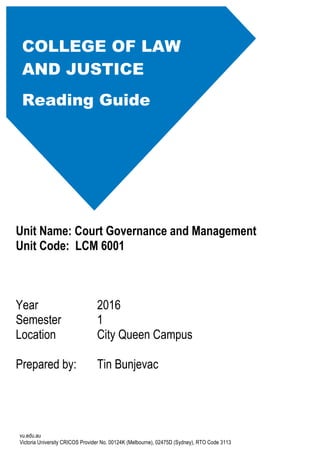 vu.edu.au
Victoria University CRICOS Provider No. 00124K (Melbourne), 02475D (Sydney), RTO Code 3113
Unit Name: Court Governance and Management
Unit Code: LCM 6001
Year 2016
Semester 1
Location City Queen Campus
Prepared by: Tin Bunjevac
COLLEGE OF LAW
AND JUSTICE
Reading Guide
 
