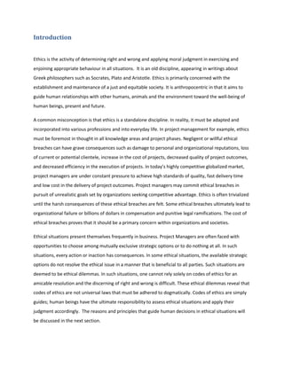 Introduction
Ethics is the activity of determining right and wrong and applying moral judgment in exercising and
enjoining appropriate behaviour in all situations. It is an old discipline, appearing in writings about
Greek philosophers such as Socrates, Plato and Aristotle. Ethics is primarily concerned with the
establishment and maintenance of a just and equitable society. It is anthropocentric in that it aims to
guide human relationships with other humans, animals and the environment toward the well-being of
human beings, present and future.
A common misconception is that ethics is a standalone discipline. In reality, it must be adapted and
incorporated into various professions and into everyday life. In project management for example, ethics
must be foremost in thought in all knowledge areas and project phases. Negligent or willful ethical
breaches can have grave consequences such as damage to personal and organizational reputations, loss
of current or potential clientele, increase in the cost of projects, decreased quality of project outcomes,
and decreased efficiency in the execution of projects. In today’s highly competitive globalized market,
project managers are under constant pressure to achieve high standards of quality, fast delivery time
and low cost in the delivery of project outcomes. Project managers may commit ethical breaches in
pursuit of unrealistic goals set by organizations seeking competitive advantage. Ethics is often trivialized
until the harsh consequences of these ethical breaches are felt. Some ethical breaches ultimately lead to
organizational failure or billions of dollars in compensation and punitive legal ramifications. The cost of
ethical breaches proves that it should be a primary concern within organizations and societies.
Ethical situations present themselves frequently in business. Project Managers are often faced with
opportunities to choose among mutually exclusive strategic options or to do nothing at all. In such
situations, every action or inaction has consequences. In some ethical situations, the available strategic
options do not resolve the ethical issue in a manner that is beneficial to all parties. Such situations are
deemed to be ethical dilemmas. In such situations, one cannot rely solely on codes of ethics for an
amicable resolution and the discerning of right and wrong is difficult. These ethical dilemmas reveal that
codes of ethics are not universal laws that must be adhered to dogmatically. Codes of ethics are simply
guides; human beings have the ultimate responsibility to assess ethical situations and apply their
judgment accordingly. The reasons and principles that guide human decisions in ethical situations will
be discussed in the next section.
 