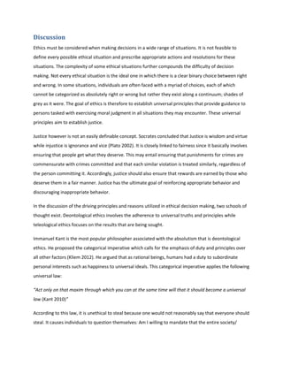 Discussion
Ethics must be considered when making decisions in a wide range of situations. It is not feasible to
define every possible ethical situation and prescribe appropriate actions and resolutions for these
situations. The complexity of some ethical situations further compounds the difficulty of decision
making. Not every ethical situation is the ideal one in which there is a clear binary choice between right
and wrong. In some situations, individuals are often faced with a myriad of choices, each of which
cannot be categorized as absolutely right or wrong but rather they exist along a continuum; shades of
grey as it were. The goal of ethics is therefore to establish universal principles that provide guidance to
persons tasked with exercising moral judgment in all situations they may encounter. These universal
principles aim to establish justice.
Justice however is not an easily definable concept. Socrates concluded that Justice is wisdom and virtue
while injustice is ignorance and vice (Plato 2002). It is closely linked to fairness since it basically involves
ensuring that people get what they deserve. This may entail ensuring that punishments for crimes are
commensurate with crimes committed and that each similar violation is treated similarly, regardless of
the person committing it. Accordingly, justice should also ensure that rewards are earned by those who
deserve them in a fair manner. Justice has the ultimate goal of reinforcing appropriate behavior and
discouraging inappropriate behavior.
In the discussion of the driving principles and reasons utilized in ethical decision making, two schools of
thought exist. Deontological ethics involves the adherence to universal truths and principles while
teleological ethics focuses on the results that are being sought.
Immanuel Kant is the most popular philosopher associated with the absolutism that is deontological
ethics. He proposed the categorical imperative which calls for the emphasis of duty and principles over
all other factors (Kliem 2012). He argued that as rational beings, humans had a duty to subordinate
personal interests such as happiness to universal ideals. This categorical imperative applies the following
universal law:
“Act only on that maxim through which you can at the same time will that it should become a universal
law (Kant 2010)”
According to this law, it is unethical to steal because one would not reasonably say that everyone should
steal. It causes individuals to question themselves: Am I willing to mandate that the entire society/
 
