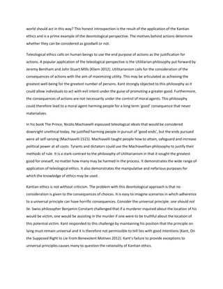 world should act in this way? This honest introspection is the result of the application of the Kantian
ethics and is a prime example of the deontological perspective. The motives behind actions determine
whether they can be considered as goodwill or not.
Teleological ethics calls on human beings to use the end purpose of actions as the justification for
actions. A popular application of the teleological perspective is the Utilitarian philosophy put forward by
Jeremy Bentham and John Stuart Mills (Kliem 2012). Utilitarianism calls for the consideration of the
consequences of actions with the aim of maximizing utility. This may be articulated as achieving the
greatest well-being for the greatest number of persons. Kant strongly objected to this philosophy as it
could allow individuals to act with evil intent under the guise of promoting a greater good. Furthermore,
the consequences of actions are not necessarily under the control of moral agents. This philosophy
could therefore lead to a moral agent harming people for a long term ‘good’ consequence that never
materializes.
In his book The Prince, Nicolo Machiavelli espoused teleological ideals that would be considered
downright unethical today. He justified harming people in pursuit of ‘good ends’, but the ends pursued
were all self-serving (Machiavelli 1515). Machiavelli taught people how to attain, safeguard and increase
political power at all costs. Tyrants and dictators could use the Machiavellian philosophy to justify their
methods of rule. It is a stark contrast to the philosophy of Utilitarianism in that it sought the greatest
good for oneself, no matter how many may be harmed in the process. It demonstrates the wide range of
application of teleological ethics. It also demonstrates the manipulative and nefarious purposes for
which the knowledge of ethics may be used.
Kantian ethics is not without criticism. The problem with this deontological approach is that no
consideration is given to the consequences of choices. It is easy to imagine scenarios in which adherence
to a universal principle can have horrific consequences. Consider the universal principle: one should not
lie. Swiss philosopher Benjamin Constant challenged that if a murderer inquired about the location of his
would be victim, one would be assisting in the murder if one were to be truthful about the location of
this potential victim. Kant responded to this challenge by maintaining his position that the principle on
lying must remain universal and it is therefore not permissible to tell lies with good intentions (Kant, On
the Supposed Right to Lie From Benevolent Motives 2012). Kant’s failure to provide exceptions to
universal principles causes many to question the rationality of Kantian ethics.
 