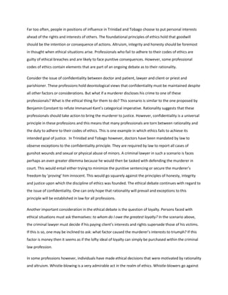 Far too often, people in positions of influence in Trinidad and Tobago choose to put personal interests
ahead of the rights and interests of others. The foundational principles of ethics hold that goodwill
should be the intention or consequence of actions. Altruism, integrity and honesty should be foremost
in thought when ethical situations arise. Professionals who fail to adhere to their codes of ethics are
guilty of ethical breaches and are likely to face punitive consequences. However, some professional
codes of ethics contain elements that are part of an ongoing debate as to their rationality.
Consider the issue of confidentiality between doctor and patient, lawyer and client or priest and
parishioner. These professions hold deontological views that confidentiality must be maintained despite
all other factors or considerations. But what if a murderer discloses his crime to one of these
professionals? What is the ethical thing for them to do? This scenario is similar to the one proposed by
Benjamin Constant to refute Immanuel Kant’s categorical imperative. Rationality suggests that these
professionals should take action to bring the murderer to justice. However, confidentiality is a universal
principle in these professions and this means that many professionals are torn between rationality and
the duty to adhere to their codes of ethics. This is one example in which ethics fails to achieve its
intended goal of justice. In Trinidad and Tobago however, doctors have been mandated by law to
observe exceptions to the confidentiality principle. They are required by law to report all cases of
gunshot wounds and sexual or physical abuse of minors. A criminal lawyer in such a scenario is faces
perhaps an even greater dilemma because he would then be tasked with defending the murderer in
court. This would entail either trying to minimize the punitive sentencing or secure the murderer’s
freedom by ‘proving’ him innocent. This would go squarely against the principles of honesty, integrity
and justice upon which the discipline of ethics was founded. The ethical debate continues with regard to
the issue of confidentiality. One can only hope that rationality will prevail and exceptions to this
principle will be established in law for all professions.
Another important consideration in the ethical debate is the question of loyalty. Persons faced with
ethical situations must ask themselves: to whom do I owe the greatest loyalty? In the scenario above,
the criminal lawyer must decide if his paying client’s interests and rights supersede those of his victims.
If this is so, one may be inclined to ask: what factor caused the murderer’s interests to triumph? If this
factor is money then it seems as if the lofty ideal of loyalty can simply be purchased within the criminal
law profession.
In some professions however, individuals have made ethical decisions that were motivated by rationality
and altruism. Whistle-blowing is a very admirable act in the realm of ethics. Whistle-blowers go against
 