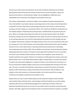 the status quo, often to their own detriment, for the sake of doing the right thing. Acts of whistle-
blowing demonstrate that the pursuit of justice and the desire to protect the public’s interest can
become primary factors in ethical decision making. This was highlighted in 2002 when three
whistleblowers were featured as Time Magazine’s personalities of the year.
One of these ‘whistle-blowers’ was Sherron Watkins, Vice President of Corporate Development at
Enron. She testified in court about improper accounting practices at the company that ultimately led to
its downfall. The former CEO of Enron eventually got sentenced to over 24 years in prison for fraud,
conspiracy and other charges as a result (History 2015). In her testimony, Ms Watkins revealed that she
had a Masters Degree in Professional Accounting and was a Certified Public Accountant for about 24
years. When one considers these things, the reasons for her decision become clearer. Ms. Watkins
would have invested a lot of time and dedication to her studies and career to reach the point she did. As
an accounting professional, she must have understood that her greatest and most valuable asset was
her integrity. Had she been complicit to the illegal activities at Enron, her career would have surely come
to an abrupt end. In fact, Arthur Anderson, the accounting firm which performed the external auditing
function at Enron, met its demise when it was discovered that they assisted Enron in destroying
incriminating documents (History 2015). Sherron Watkins may have been concerned about the injustice
being perpetrated upon members of the public and the large scale fraud within Enron, but most likely
her concern over the effects of these nefarious activities on her reputation, career and even her
freedom would have had a greater influence on her decision to testify against the company. Some even
debate whether she is a real whistle-blower (Ackman 2002). A whistle-blower is someone who informs
the public upon observing wrongdoing in a company, but Sherron only raised concerns internally. It is
fair to say that Sherron Watkins played it safe at Enron and only testified when she had to for her own
sake. This case is a reminder that while there may be desires to protect the interests of the public,
people are often influenced by a loyalty to themselves first and foremost. Sherron Watkins is now
lauded as a hero and has become a motivational speaker. She is often praised for her courage,
truthfulness and integrity in professional and academic circles.
However there are cases in which whistle-blowers put the protection of public interest and other
universal ideals above self preservation. Julian Assange and Edward Snowden are currently evading
authorities after their acts of whistle-blowing against the United States of America. These men
publicized classified information out of concern for the public interest and a desire to promote justice.
However, their fight is against the most powerful nation in the world and this has resulted in a complete
 