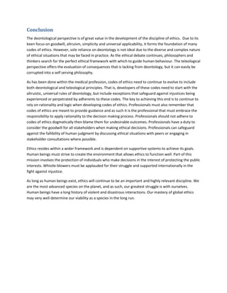 Conclusion
The deontological perspective is of great value in the development of the discipline of ethics. Due to its
keen focus on goodwill, altruism, simplicity and universal applicability, it forms the foundation of many
codes of ethics. However, sole reliance on deontology is not ideal due to the diverse and complex nature
of ethical situations that may be faced in practice. As the ethical debate continues, philosophers and
thinkers search for the perfect ethical framework with which to guide human behaviour. The teleological
perspective offers the evaluation of consequences that is lacking from deontology, but it can easily be
corrupted into a self serving philosophy.
As has been done within the medical profession, codes of ethics need to continue to evolve to include
both deontological and teleological principles. That is, developers of these codes need to start with the
altruistic, universal rules of deontology, but include exceptions that safeguard against injustices being
experienced or perpetrated by adherents to these codes. The key to achieving this end is to continue to
rely on rationality and logic when developing codes of ethics. Professionals must also remember that
codes of ethics are meant to provide guidance and as such it is the professional that must embrace the
responsibility to apply rationality to the decision making process. Professionals should not adhere to
codes of ethics dogmatically then blame them for undesirable outcomes. Professionals have a duty to
consider the goodwill for all stakeholders when making ethical decisions. Professionals can safeguard
against the fallibility of human judgment by discussing ethical situations with peers or engaging in
stakeholder consultations where possible.
Ethics resides within a wider framework and is dependent on supportive systems to achieve its goals.
Human beings must strive to create the environment that allows ethics to function well. Part of this
mission involves the protection of individuals who make decisions in the interest of protecting the public
interests. Whistle-blowers must be applauded for their struggle and supported internationally in the
fight against injustice.
As long as human beings exist, ethics will continue to be an important and highly relevant discipline. We
are the most advanced species on the planet, and as such, our greatest struggle is with ourselves.
Human beings have a long history of violent and disastrous interactions. Our mastery of global ethics
may very well determine our viability as a species in the long run.
 