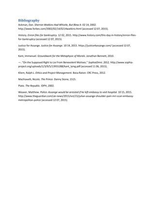 Bibliography
Ackman, Dan. Sherron Watkins Had Whistle, But Blew It. 02 14, 2002.
http://www.forbes.com/2002/02/14/0214watkins.html (accessed 12 07, 2015).
History. Enron files for bankruptcy. 12 02, 2015. http://www.history.com/this-day-in-history/enron-files-
for-bankruptcy (accessed 12 07, 2015).
Justice for Assange. Justice for Assange. 10 14, 2015. https://justice4assange.com/ (accessed 12 07,
2015).
Kant, Immanuel. Groundwork for the Metaphysic of Morals. Jonathan Bennett, 2010.
—. "On the Supposed Right to Lie From Benevolent Motives." SophiaOmni. 2012. http://www.sophia-
project.org/uploads/1/3/9/5/13955288/kant_lying.pdf (accessed 11 06, 2015).
Kliem, Ralph L. Ethics and Project Management. Boca Raton: CRC Press, 2012.
Machiavelli, Nicolo. The Prince. Danny Stone, 1515.
Plato. The Republic. IDPH, 2002.
Weaver, Matthew. Police: Assange would be arrested if he left embassy to visit hospital. 10 15, 2015.
http://www.theguardian.com/uk-news/2015/oct/15/julian-assange-shoulder-pain-mri-scan-embassy-
metropolitan-police (accessed 12 07, 2015).
 
