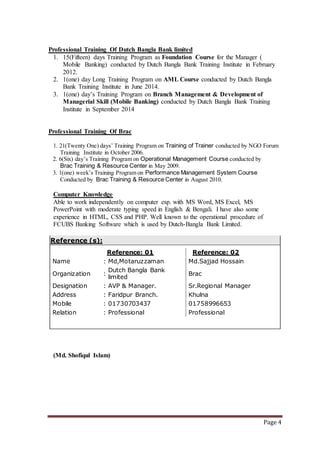 Page 4
Professional Training Of Dutch Bangla Bank limited
1. 15(Fifteen) days Training Program as Foundation Course for the Manager (
Mobile Banking) conducted by Dutch Bangla Bank Training Institute in February
2012.
2. 1(one) day Long Training Program on AML Course conducted by Dutch Bangla
Bank Training Institute in June 2014.
3. 1(one) day’s Training Program on Branch Management & Development of
Managerial Skill (Mobile Banking) conducted by Dutch Bangla Bank Training
Institute in September 2014
Professional Training Of Brac
1. 21(Twenty One) days’ Training Program on Training of Trainer conducted by NGO Forum
Training Institute in October 2006.
2. 6(Six) day’s Training Program on Operational Management Course conducted by
Brac Training & Resource Center in May 2009.
3. 1(one) week’s Training Program on Performance Management System Course
Conducted by Brac Training & Resource Center in August 2010.
Computer Knowledge
Able to work independently on computer esp. with MS Word, MS Excel, MS
PowerPoint with moderate typing speed in English & Bengali. I have also some
experience in HTML, CSS and PHP. Well known to the operational procedure of
FCUBS Banking Software which is used by Dutch-Bangla Bank Limited.
Reference (s):
Reference: 01 Reference: 02
Name : Md,Motaruzzaman Md.Sajjad Hossain
Organization :
Dutch Bangla Bank
limited
Brac
Designation : AVP & Manager. Sr.Regional Manager
Address : Faridpur Branch. Khulna
Mobile : 01730703437 01758996653
Relation : Professional Professional
(Md. Shofiqul Islam)
 