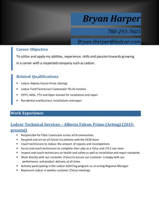 Work Experience
Ledcor Technical Services – Alberta Falcon Prime (Acting) (2015-
present)
 Responsible for Fibre Coversions across all 8 communities
 Respond and act on all Falcon Escalations with the GCM team
 Coach technicians to reduce the amount of repeats and incompletions
 Assist and coach technicians to complete their jobs at a Telus and LTS 5 star level
 Inspect and coach technicians on health and safety as well as installation and repair standards
 Work directly with our customer (Telus) to ensure our customer is happy with our
performance and product delivery at all times
 Actively participating in the Ledcor Gold Flag program as an acting Regional Manager
 Represent Ledcor in weekly customer (Telus) meetings
Bryan Harper
780-293-7605
Bryan.Harper@ledcor.com
Career Objective
To utilize and apply my abilities, experience, skills and passion towards growing
in a career with a respected company such as Ledcor.
Related Qualifications
 Ledcor Alberta Falcon Prime (Acting)
 Ledcor Field Technician/ Contracted TELUS installer
 POTS, ADSL, TTV and Gpon trained for installation and repair
 Residential and Business installations and repair
 Valid Class 5 Driver’s License
 