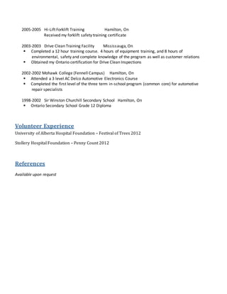 2005-2005 Hi-Lift Forklift Training Hamilton, On
Received my forklift safety training certificate
2003-2003 Drive Clean Training Facility Mississauga, On
 Completed a 12 hour training course. 4 hours of equipment training, and 8 hours of
environmental, safety and complete knowledge of the program as well as customer relations
 Obtained my Ontario certification for Drive Clean Inspections
2002-2002 Mohawk College (Fennell Campus) Hamilton, On
 Attended a 3 level AC Delco Automotive Electronics Course
 Completed the first level of the three term in-school program (common core) for automotive
repair specialists
1998-2002 Sir Winston Churchill Secondary School Hamilton, On
 Ontario Secondary School Grade 12 Diploma
Volunteer Experience
University of Alberta Hospital Foundation – Festival of Trees 2012
Stollery Hospital Foundation – Penny Count 2012
References
Available upon request
 