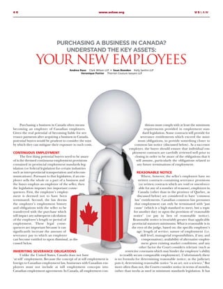 4 0 www.uslaw.org U S L A W
Purchasing a business in Canada often means
becoming an employer of Canadian employees.
Given the real potential of becoming liable for sev-
erance payments after acquiring a business in Canada,
potential buyers would be prudent to consider the ways
by which they can mitigate their exposure to such costs.
CONTINUOUS EMPLOYMENT
The first thing potential buyers need to be aware
of is the deemed continuous employment provisions
contained in provincial employment standards leg-
islation (or federal legislation for certain industries
such as inter-provincial transportation and telecom-
munications). Pursuant to that legislation, if an em-
ployer sells the whole or a part of a business and
the buyer employs an employee of the seller, then
the legislation imposes two important conse-
quences. First, the employee’s employ-
ment is deemed not to have been
terminated. Second, the law deems
the employee’s employment history
and obligations with the seller to be
transferred with the purchase which
will impact any subsequent calculation
of the employee’s length or period of
employment. These legal conse-
quences are important because it can
significantly increase the amount of
severance pay to which an employee
can become entitled to upon dismissal, as dis-
cussed below.
INHERITING SEVERANCE OBLIGATIONS
Unlike the United States, Canada does not have
‘at will’ employment. Because the concept of at will employment is
foreign to Canadian employment law, businesses with Canadian em-
ployees must not include at will employment concepts into
Canadian employment agreements. In Canada, all employment con-
ditions must comply with at least the minimum
requirements provided in employment stan-
dard legislation. Some contracts will provide for
severance entitlements which exceed the mini-
mum obligations, to provide something closer to
common law notice (discussed below). As a successor
employer, the buyer should ensure that individual em-
ployment contracts are carefully reviewed well prior to
closing in order to be aware of the obligations that it
will assume, particularly the obligations related to
any future terminations of employment.
REASONABLE NOTICE
Where, however, the seller’s employees have no
written contracts containing severance provisions
(or written contracts which are void or unenforce-
able for any of a number of reasons), employees in
Canada (other than in the province of Quebec, as
discussed below) are considered to have ‘common
law’ entitlements. Canadian common law presumes
that employment can only be terminated with ‘just
cause’ (which is a high standard to meet, but a topic
for another day) or upon the provision of ‘reasonable
notice’ (or pay in lieu of reasonable notice).
Reasonable notice is invariably greater than applicable
provincial statutory minimums. What is reasonable is in
the eyes of the judge, based on: the specific employee’s
age; length of service; nature of employment (i.e.
skill level, managerial responsibilities, if any, and
compensation); availability of alternative employ-
ment given existing market conditions; and any
other factor the Court considers relevant (such as
restrictive covenants which may hinder the employee’s ability
to readily secure comparable employment). Unfortunately there
is no formula for determining reasonable notice; as the judiciary
puts it, determining reasonable notice “is an art, not a science.” But
more often than not, the Courts consider notice in terms of months,
rather than weeks as used in minimum standards legislation. It has
PURCHASING A BUSINESS IN CANADA?
UNDERSTAND THE KEY ASSETS:
YOUR NEW EMPLOYEES
Andrea Raso Clark Wilson LLP • Sean Bawden Kelly Santini LLP
Veronique Poirier Therrien Couture lawyers LLP
 