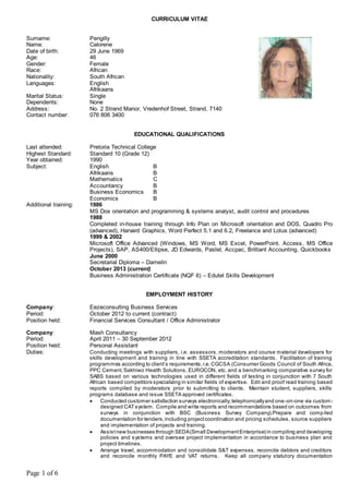 Page 1 of 6
CURRICULUM VITAE
Surname: Pengilly
Name: Calorene
Date of birth: 29 June 1969
Age: 46
Gender: Female
Race: African
Nationality: South African
Languages: English
Afrikaans
Marital Status: Single
Dependents: None
Address: No. 2 Strand Manor, Vredenhof Street, Strand, 7140
Contact number: 076 806 3400
EDUCATIONAL QUALIFICATIONS
Last attended: Pretoria Technical College
Highest Standard: Standard 10 (Grade 12)
Year obtained: 1990
Subject: English B
Afrikaans B
Mathematics C
Accountancy B
Business Economics B
Economics B
Additional training: 1986
MS Dos orientation and programming & systems analyst, audit control and procedures
1988
Completed in-house training through Info Plan on Microsoft orientation and DOS, Quadro Pro
(advanced), Harvard Graphics, Word Perfect 5.1 and 6.2, Freelance and Lotus (advanced)
1999 & 2002
Microsoft Office Advanced (Windows, MS Word, MS Excel, PowerPoint, Access, MS Office
Projects), SAP, AS400/Ellipse, JD Edwards, Pastel, Accpac, Brilliant Accounting, Quickbooks
June 2000
Secretarial Diploma – Damelin
October 2013 (current)
Business Administration Certificate (NQF 6) – Edutel Skills Development
EMPLOYMENT HISTORY
Company: Eezeconsulting Business Services
Period: October 2012 to current (contract)
Position held: Financial Services Consultant / Office Administrator
Company: Mash Consultancy
Period: April 2011 – 30 September 2012
Position held: Personal Assistant
Duties: Conducting meetings with suppliers, i.e. assessors, moderators and course material developers for
skills development and training in line with SSETA accreditation standards. Facilitation of training
programmes according to client’s requirements,i.e.CGCSA (Consumer Goods Council of South Africa,
PPC Cement,Sakhiwo Health Solutions, EUROCON, etc. and a benchmarking comparative survey for
SABS based on various technologies used in different fields of testing in conjunction with 7 South
African based competitors specializing in similar fields of expertise. Edit and proof read training based
reports compiled by moderators prior to submitting to clients. Maintain student, suppliers, skills
programs database and issue SSETA approved certificates.
 Conducted customer satisfaction surveys electronically,telephonicallyand one-on-one via custom-
designed CATsystem. Compile and write reports and recommendations based on outcomes from
surveys in conjunction with BSC (Business Survey Company).Prepare and compiled
documentation for tenders,including projectcoordination and pricing schedules, source suppliers
and implementation of projects and training.
 Assistnew businesses through SEDA(Small DevelopmentEnterprise) in compiling and developing
policies and systems and oversee project implementation in accordance to business plan and
project timelines.
 Arrange travel, accommodation and consolidate S&T expenses, reconcile debtors and creditors
and reconcile monthly PAYE and VAT returns. Keep all company statutory documentation
 