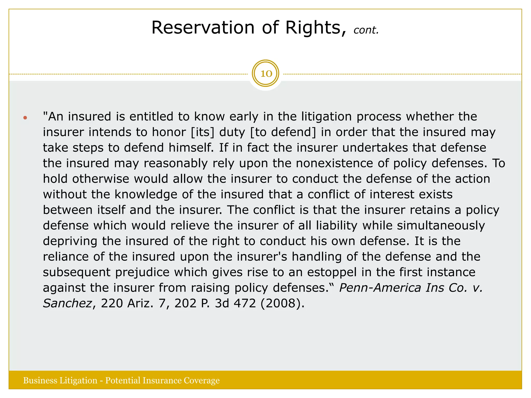 Reservation of Rights, cont.
 "An insured is entitled to know early in the litigation process whether the
insurer intends to honor [its] duty [to defend] in order that the insured may
take steps to defend himself. If in fact the insurer undertakes that defense
the insured may reasonably rely upon the nonexistence of policy defenses. To
hold otherwise would allow the insurer to conduct the defense of the action
without the knowledge of the insured that a conflict of interest exists
between itself and the insurer. The conflict is that the insurer retains a policy
defense which would relieve the insurer of all liability while simultaneously
depriving the insured of the right to conduct his own defense. It is the
reliance of the insured upon the insurer's handling of the defense and the
subsequent prejudice which gives rise to an estoppel in the first instance
against the insurer from raising policy defenses.“ Penn-America Ins Co. v.
Sanchez, 220 Ariz. 7, 202 P. 3d 472 (2008).
Business Litigation - Potential Insurance Coverage
10
 