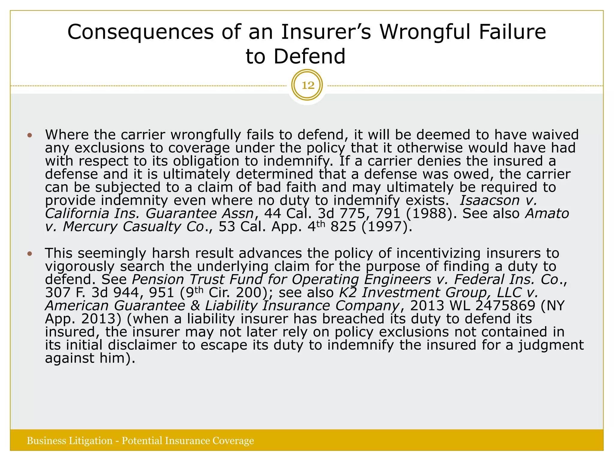 Consequences of an Insurer’s Wrongful Failure
to Defend
 Where the carrier wrongfully fails to defend, it will be deemed to have waived
any exclusions to coverage under the policy that it otherwise would have had
with respect to its obligation to indemnify. If a carrier denies the insured a
defense and it is ultimately determined that a defense was owed, the carrier
can be subjected to a claim of bad faith and may ultimately be required to
provide indemnity even where no duty to indemnify exists. Isaacson v.
California Ins. Guarantee Assn, 44 Cal. 3d 775, 791 (1988). See also Amato
v. Mercury Casualty Co., 53 Cal. App. 4th 825 (1997).
 This seemingly harsh result advances the policy of incentivizing insurers to
vigorously search the underlying claim for the purpose of finding a duty to
defend. See Pension Trust Fund for Operating Engineers v. Federal Ins. Co.,
307 F. 3d 944, 951 (9th Cir. 200); see also K2 Investment Group, LLC v.
American Guarantee & Liability Insurance Company, 2013 WL 2475869 (NY
App. 2013) (when a liability insurer has breached its duty to defend its
insured, the insurer may not later rely on policy exclusions not contained in
its initial disclaimer to escape its duty to indemnify the insured for a judgment
against him).
Business Litigation - Potential Insurance Coverage
12
 