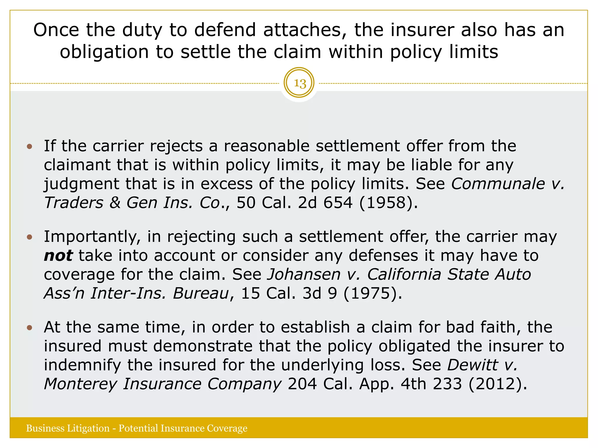 Once the duty to defend attaches, the insurer also has an
obligation to settle the claim within policy limits
 If the carrier rejects a reasonable settlement offer from the
claimant that is within policy limits, it may be liable for any
judgment that is in excess of the policy limits. See Communale v.
Traders & Gen Ins. Co., 50 Cal. 2d 654 (1958).
 Importantly, in rejecting such a settlement offer, the carrier may
not take into account or consider any defenses it may have to
coverage for the claim. See Johansen v. California State Auto
Ass’n Inter-Ins. Bureau, 15 Cal. 3d 9 (1975).
 At the same time, in order to establish a claim for bad faith, the
insured must demonstrate that the policy obligated the insurer to
indemnify the insured for the underlying loss. See Dewitt v.
Monterey Insurance Company 204 Cal. App. 4th 233 (2012).
Business Litigation - Potential Insurance Coverage
13
 