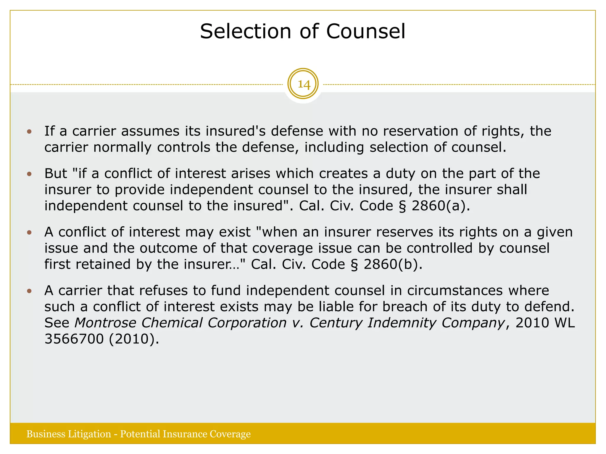 Selection of Counsel
 If a carrier assumes its insured's defense with no reservation of rights, the
carrier normally controls the defense, including selection of counsel.
 But "if a conflict of interest arises which creates a duty on the part of the
insurer to provide independent counsel to the insured, the insurer shall
independent counsel to the insured". Cal. Civ. Code § 2860(a).
 A conflict of interest may exist "when an insurer reserves its rights on a given
issue and the outcome of that coverage issue can be controlled by counsel
first retained by the insurer…" Cal. Civ. Code § 2860(b).
 A carrier that refuses to fund independent counsel in circumstances where
such a conflict of interest exists may be liable for breach of its duty to defend.
See Montrose Chemical Corporation v. Century Indemnity Company, 2010 WL
3566700 (2010).
Business Litigation - Potential Insurance Coverage
14
 