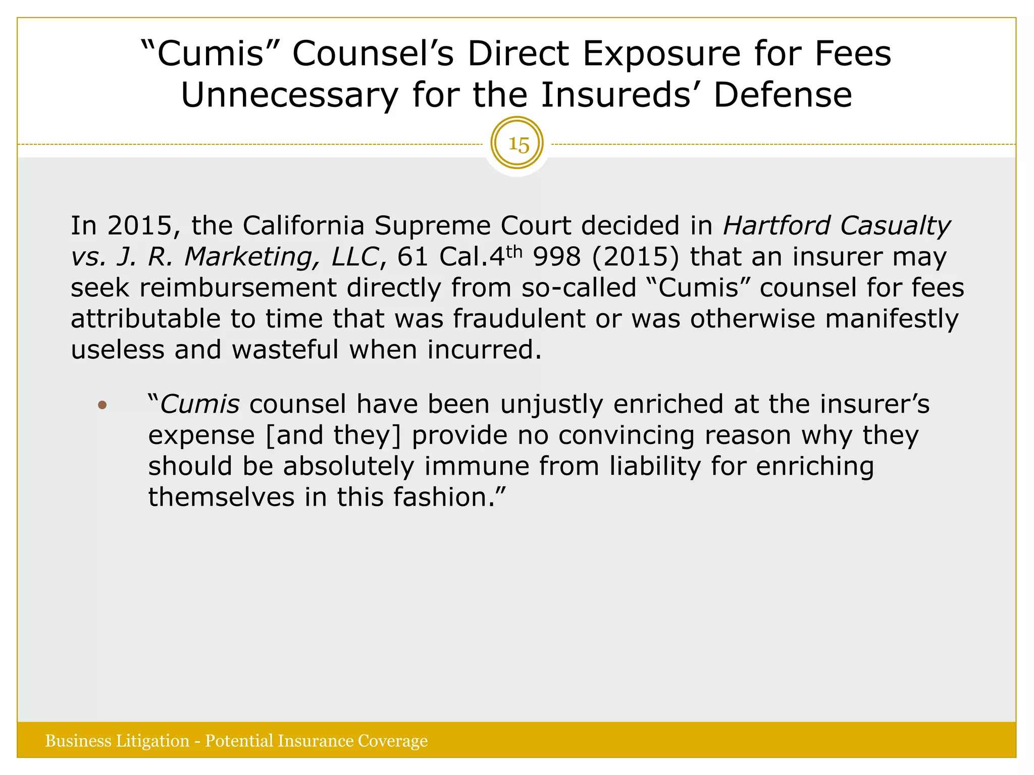 “Cumis” Counsel’s Direct Exposure for Fees
Unnecessary for the Insureds’ Defense
In 2015, the California Supreme Court decided in Hartford Casualty
vs. J. R. Marketing, LLC, 61 Cal.4th 998 (2015) that an insurer may
seek reimbursement directly from so-called “Cumis” counsel for fees
attributable to time that was fraudulent or was otherwise manifestly
useless and wasteful when incurred.
 “Cumis counsel have been unjustly enriched at the insurer’s
expense [and they] provide no convincing reason why they
should be absolutely immune from liability for enriching
themselves in this fashion.”
Business Litigation - Potential Insurance Coverage
15
 