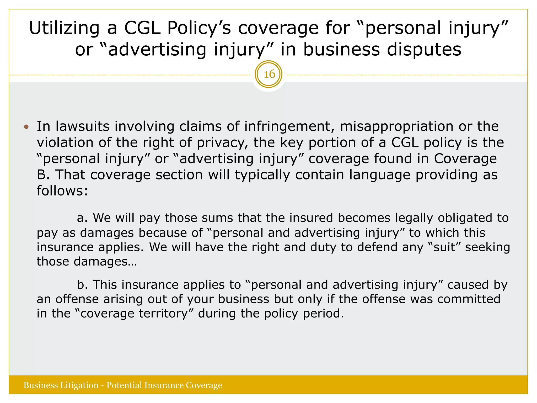 Utilizing a CGL Policy’s coverage for “personal injury”
or “advertising injury” in business disputes
 In lawsuits involving claims of infringement, misappropriation or the
violation of the right of privacy, the key portion of a CGL policy is the
“personal injury” or “advertising injury” coverage found in Coverage
B. That coverage section will typically contain language providing as
follows:
a. We will pay those sums that the insured becomes legally obligated to
pay as damages because of “personal and advertising injury” to which this
insurance applies. We will have the right and duty to defend any “suit” seeking
those damages…
b. This insurance applies to “personal and advertising injury” caused by
an offense arising out of your business but only if the offense was committed
in the “coverage territory” during the policy period.
Business Litigation - Potential Insurance Coverage
16
 