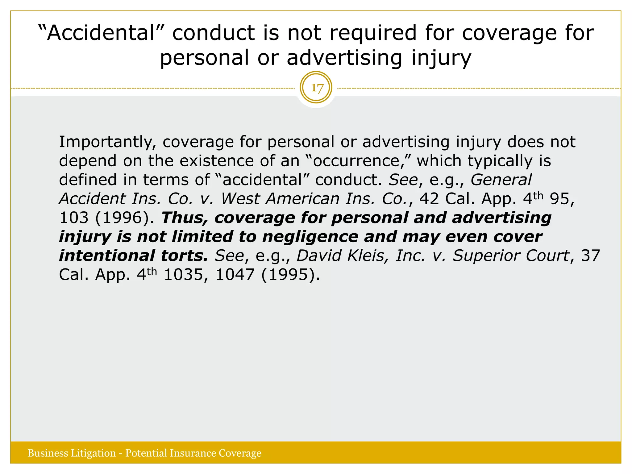 “Accidental” conduct is not required for coverage for
personal or advertising injury
Importantly, coverage for personal or advertising injury does not
depend on the existence of an “occurrence,” which typically is
defined in terms of “accidental” conduct. See, e.g., General
Accident Ins. Co. v. West American Ins. Co., 42 Cal. App. 4th 95,
103 (1996). Thus, coverage for personal and advertising
injury is not limited to negligence and may even cover
intentional torts. See, e.g., David Kleis, Inc. v. Superior Court, 37
Cal. App. 4th 1035, 1047 (1995).
Business Litigation - Potential Insurance Coverage
17
 