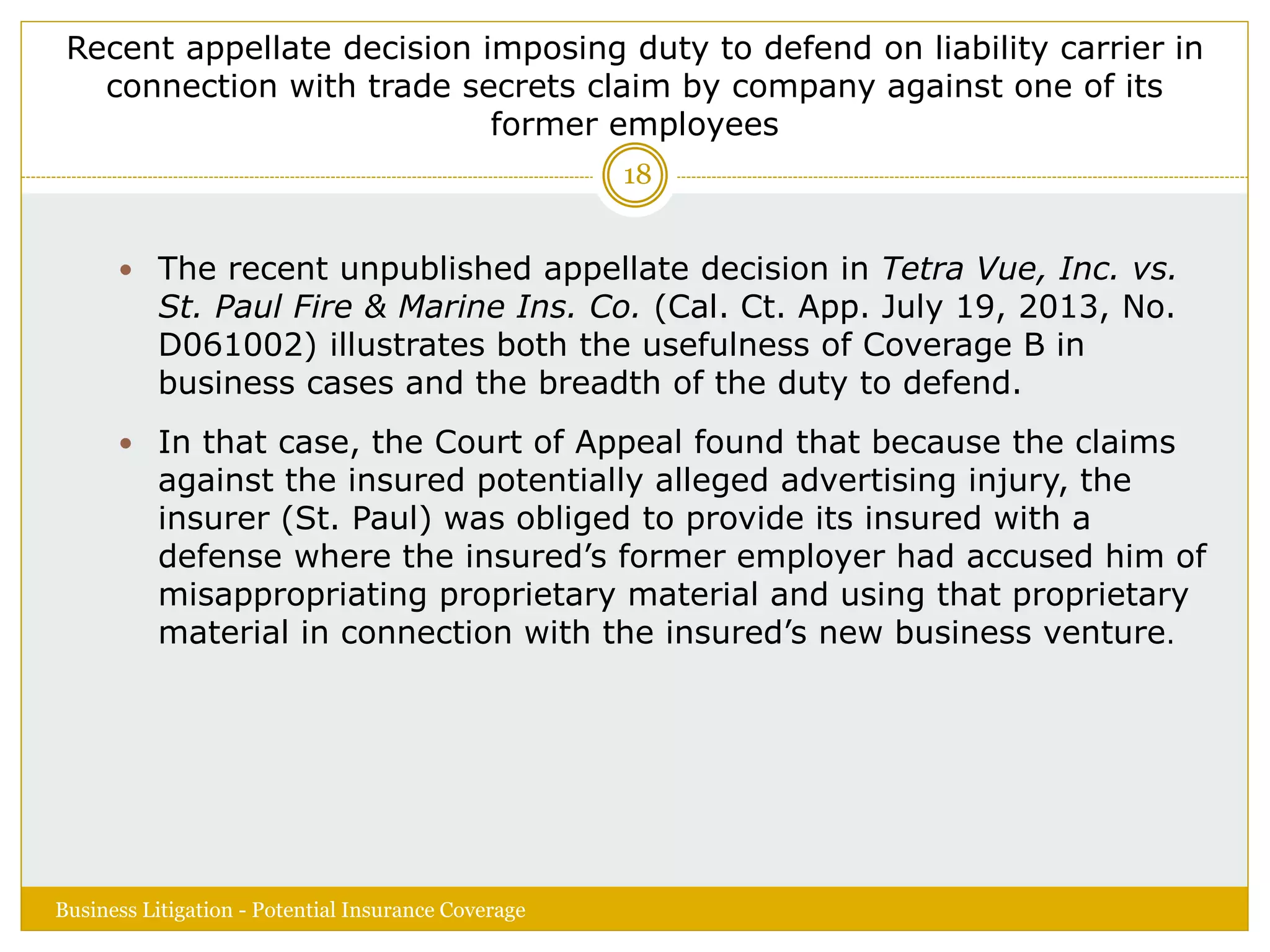 Recent appellate decision imposing duty to defend on liability carrier in
connection with trade secrets claim by company against one of its
former employees
 The recent unpublished appellate decision in Tetra Vue, Inc. vs.
St. Paul Fire & Marine Ins. Co. (Cal. Ct. App. July 19, 2013, No.
D061002) illustrates both the usefulness of Coverage B in
business cases and the breadth of the duty to defend.
 In that case, the Court of Appeal found that because the claims
against the insured potentially alleged advertising injury, the
insurer (St. Paul) was obliged to provide its insured with a
defense where the insured’s former employer had accused him of
misappropriating proprietary material and using that proprietary
material in connection with the insured’s new business venture.
Business Litigation - Potential Insurance Coverage
18
 