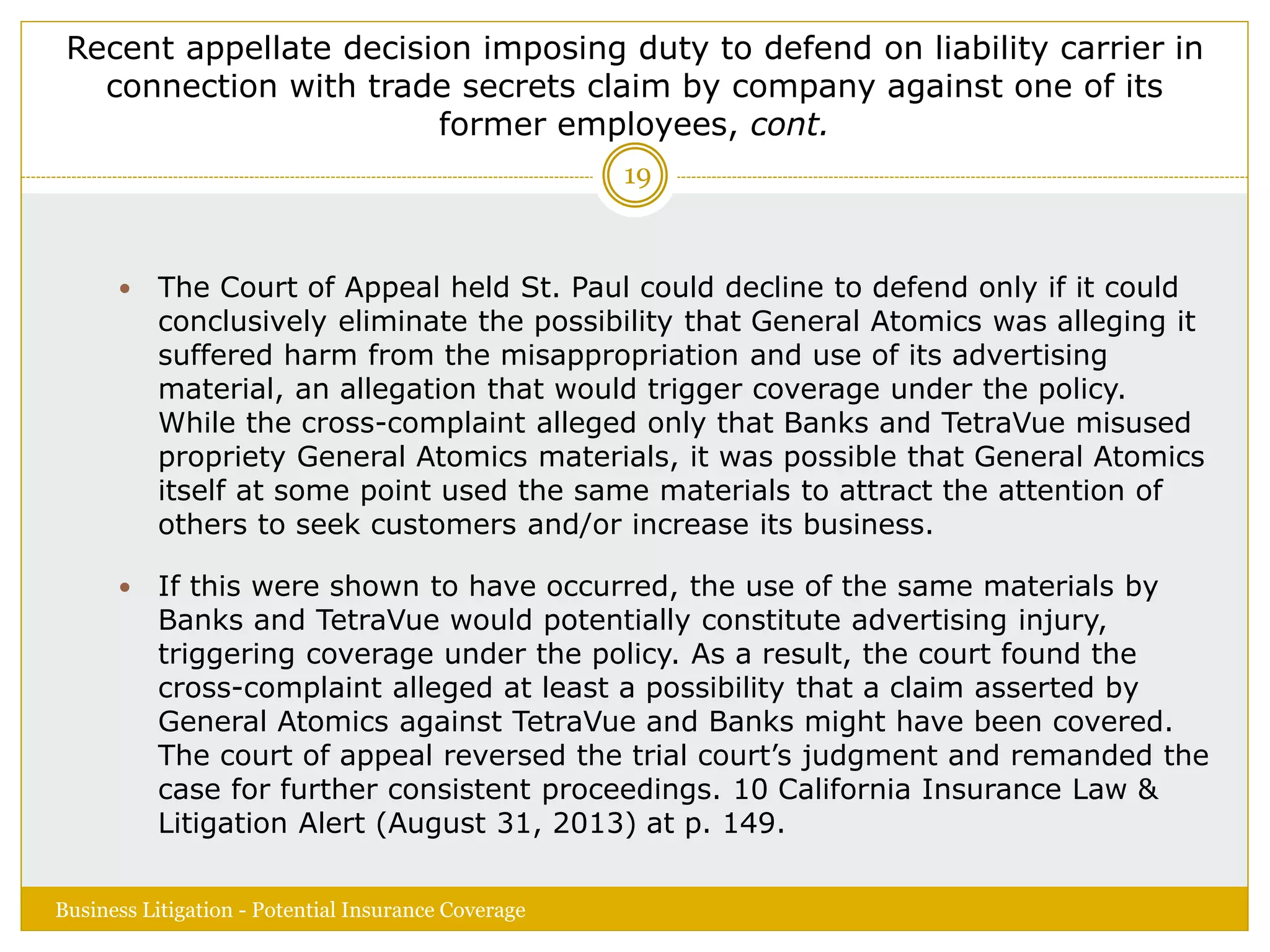 Recent appellate decision imposing duty to defend on liability carrier in
connection with trade secrets claim by company against one of its
former employees, cont.
 The Court of Appeal held St. Paul could decline to defend only if it could
conclusively eliminate the possibility that General Atomics was alleging it
suffered harm from the misappropriation and use of its advertising
material, an allegation that would trigger coverage under the policy.
While the cross-complaint alleged only that Banks and TetraVue misused
propriety General Atomics materials, it was possible that General Atomics
itself at some point used the same materials to attract the attention of
others to seek customers and/or increase its business.
 If this were shown to have occurred, the use of the same materials by
Banks and TetraVue would potentially constitute advertising injury,
triggering coverage under the policy. As a result, the court found the
cross-complaint alleged at least a possibility that a claim asserted by
General Atomics against TetraVue and Banks might have been covered.
The court of appeal reversed the trial court’s judgment and remanded the
case for further consistent proceedings. 10 California Insurance Law &
Litigation Alert (August 31, 2013) at p. 149.
Business Litigation - Potential Insurance Coverage
19
 