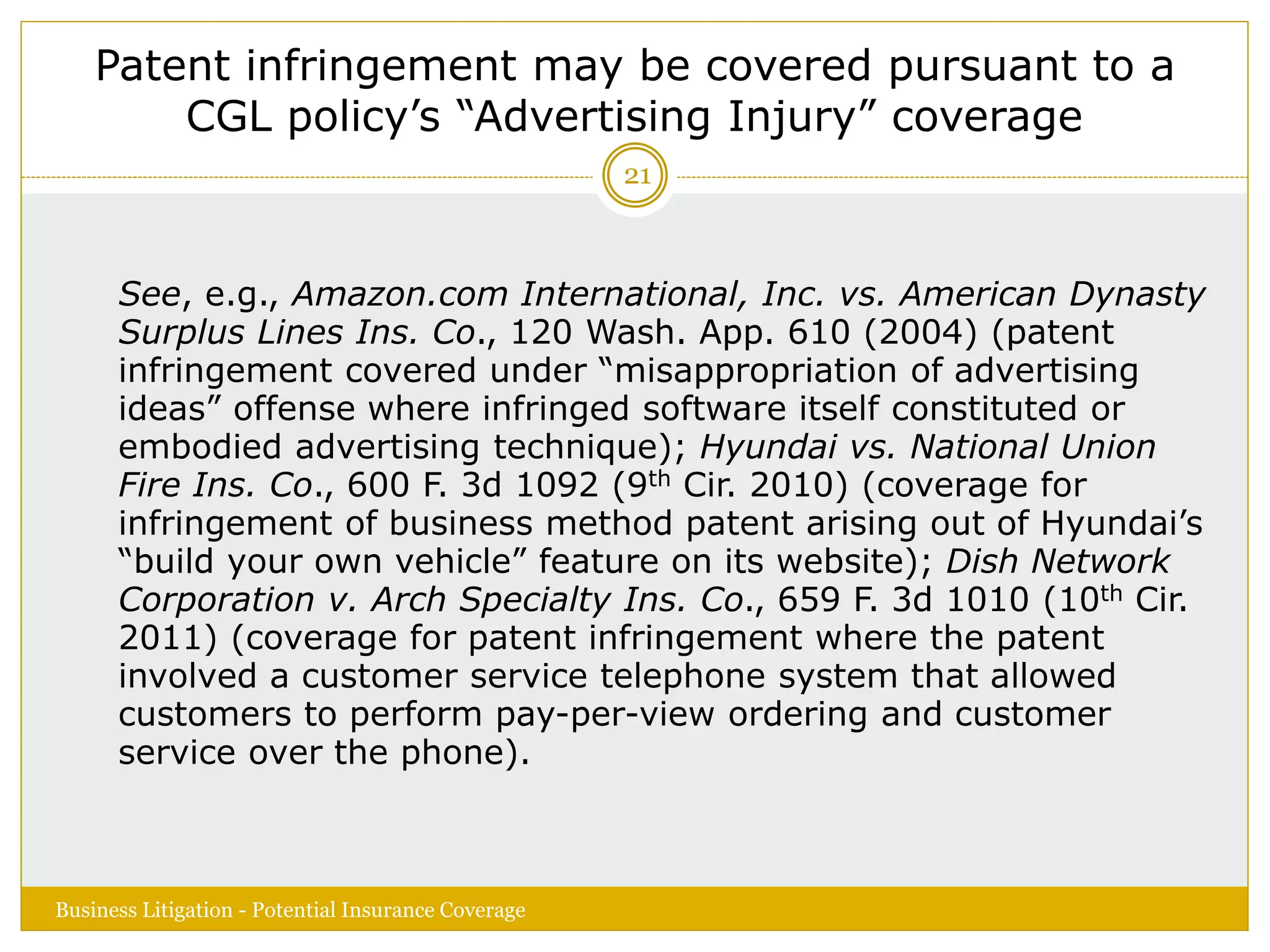 Patent infringement may be covered pursuant to a
CGL policy’s “Advertising Injury” coverage
See, e.g., Amazon.com International, Inc. vs. American Dynasty
Surplus Lines Ins. Co., 120 Wash. App. 610 (2004) (patent
infringement covered under “misappropriation of advertising
ideas” offense where infringed software itself constituted or
embodied advertising technique); Hyundai vs. National Union
Fire Ins. Co., 600 F. 3d 1092 (9th Cir. 2010) (coverage for
infringement of business method patent arising out of Hyundai’s
“build your own vehicle” feature on its website); Dish Network
Corporation v. Arch Specialty Ins. Co., 659 F. 3d 1010 (10th Cir.
2011) (coverage for patent infringement where the patent
involved a customer service telephone system that allowed
customers to perform pay-per-view ordering and customer
service over the phone).
Business Litigation - Potential Insurance Coverage
21
 