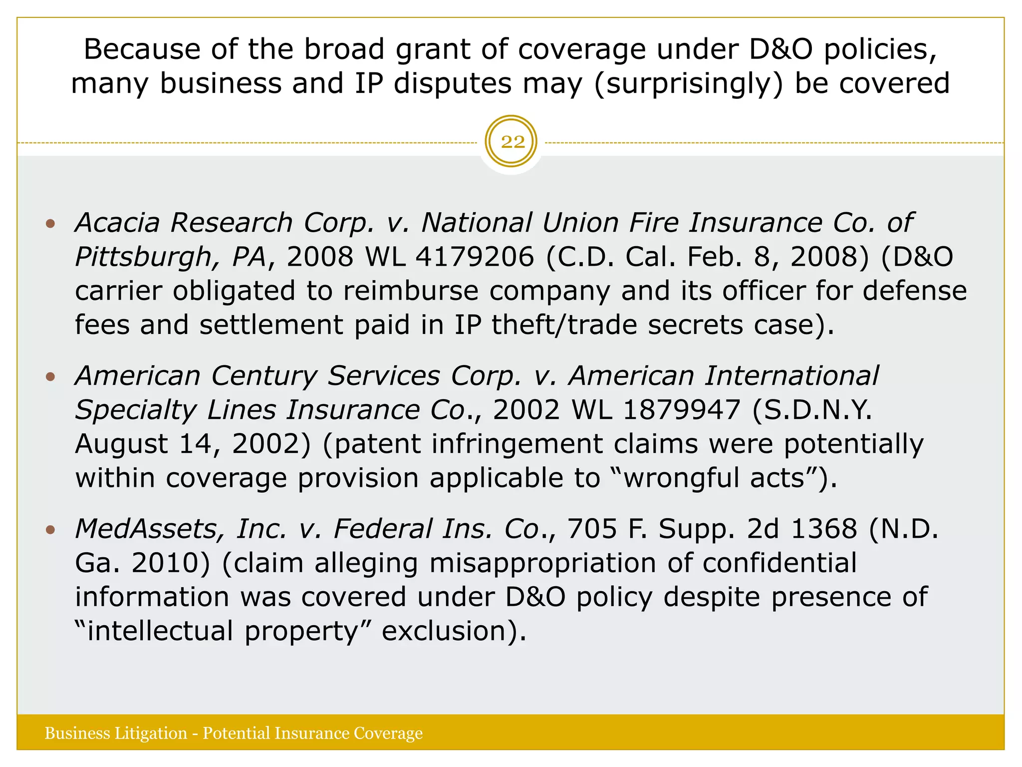 Because of the broad grant of coverage under D&O policies,
many business and IP disputes may (surprisingly) be covered
 Acacia Research Corp. v. National Union Fire Insurance Co. of
Pittsburgh, PA, 2008 WL 4179206 (C.D. Cal. Feb. 8, 2008) (D&O
carrier obligated to reimburse company and its officer for defense
fees and settlement paid in IP theft/trade secrets case).
 American Century Services Corp. v. American International
Specialty Lines Insurance Co., 2002 WL 1879947 (S.D.N.Y.
August 14, 2002) (patent infringement claims were potentially
within coverage provision applicable to “wrongful acts”).
 MedAssets, Inc. v. Federal Ins. Co., 705 F. Supp. 2d 1368 (N.D.
Ga. 2010) (claim alleging misappropriation of confidential
information was covered under D&O policy despite presence of
“intellectual property” exclusion).
Business Litigation - Potential Insurance Coverage
22
 